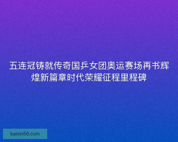 五连冠铸就传奇国乒女团奥运赛场再书辉煌新篇章时代荣耀征程里程碑