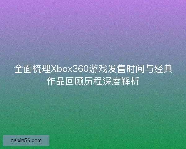 全面梳理Xbox360游戏发售时间与经典作品回顾历程深度解析