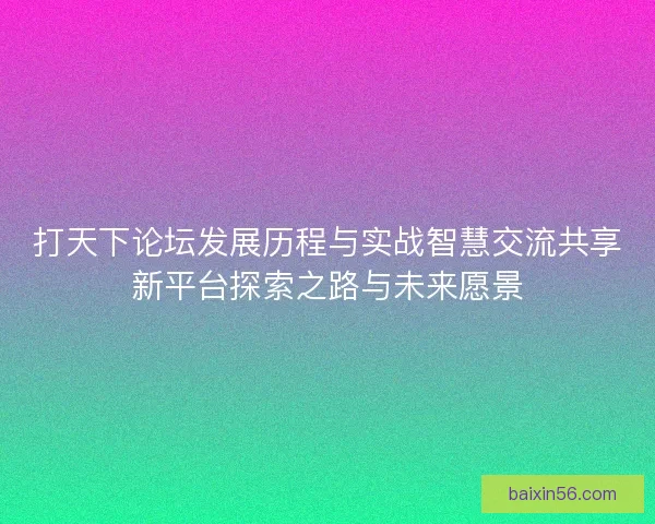 打天下论坛发展历程与实战智慧交流共享新平台探索之路与未来愿景