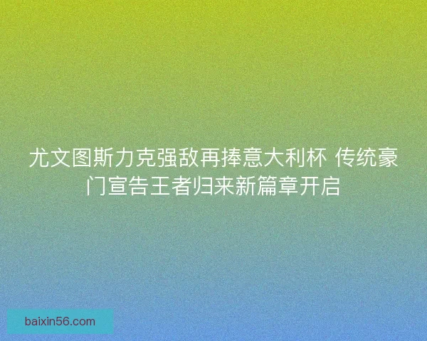 尤文图斯力克强敌再捧意大利杯 传统豪门宣告王者归来新篇章开启