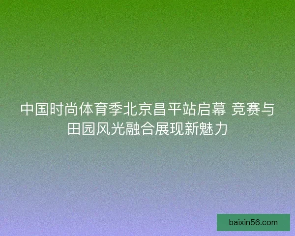 中国时尚体育季北京昌平站启幕 竞赛与田园风光融合展现新魅力