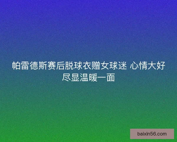 帕雷德斯赛后脱球衣赠女球迷 心情大好尽显温暖一面