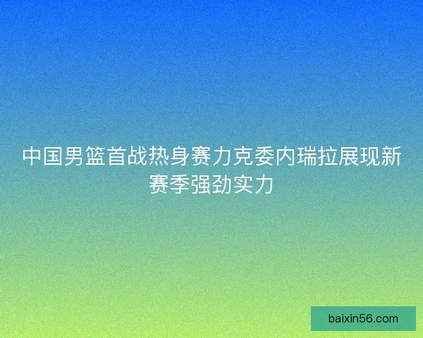 中国男篮首战热身赛力克委内瑞拉展现新赛季强劲实力
